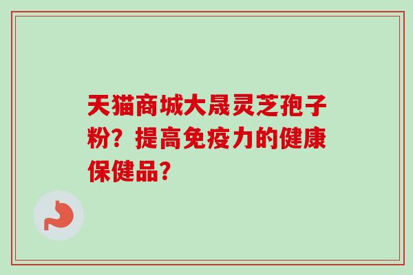 天猫商城大晟灵芝孢子粉?提高免疫力的健康保健品? 天猫商城大晟灵芝孢子粉?提高免疫力的健康保健品?