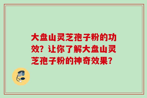 大盘山灵芝孢子粉的功效？让你了解大盘山灵芝孢子粉的神奇效果？