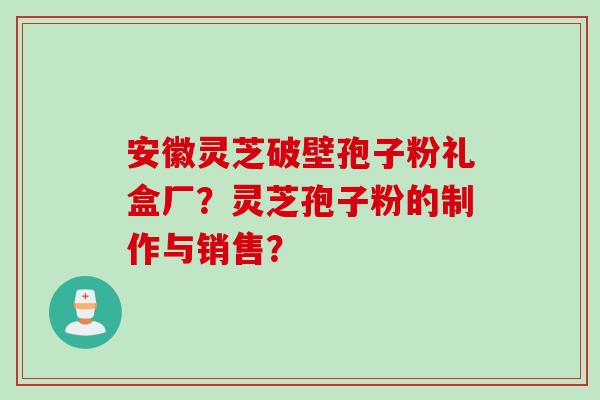 安徽灵芝破壁孢子粉礼盒厂？灵芝孢子粉的制作与销售？