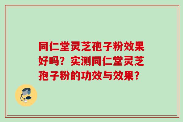 同仁堂灵芝孢子粉效果好吗？实测同仁堂灵芝孢子粉的功效与效果？