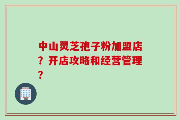 中山灵芝孢子粉加盟店？开店攻略和经营管理？