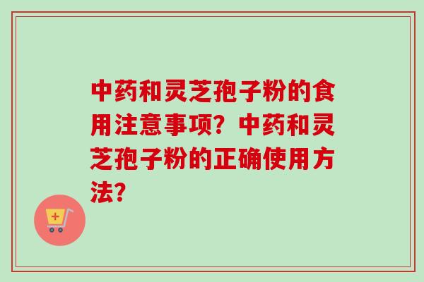 中药和灵芝孢子粉的食用注意事项？中药和灵芝孢子粉的正确使用方法？