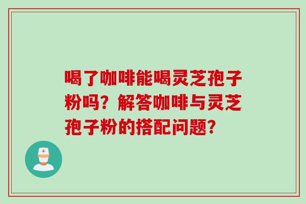 喝了咖啡能喝灵芝孢子粉吗？解答咖啡与灵芝孢子粉的搭配问题？