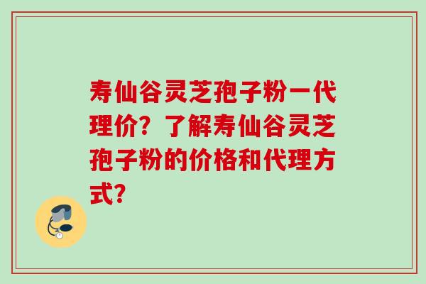 寿仙谷灵芝孢子粉一代理价？了解寿仙谷灵芝孢子粉的价格和代理方式？