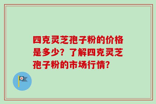 四克灵芝孢子粉的价格是多少？了解四克灵芝孢子粉的市场行情？