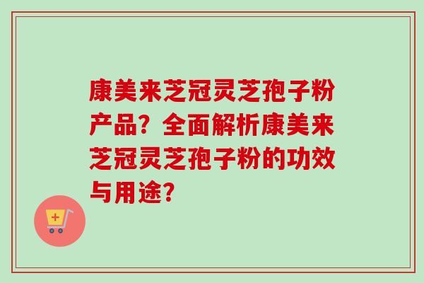 康美来芝冠灵芝孢子粉产品?全面解析康美来芝冠灵芝孢子粉的功效与用途? 康美来芝冠灵芝孢子粉产品?全面解析康美来芝冠灵芝孢子粉的功效与用途?