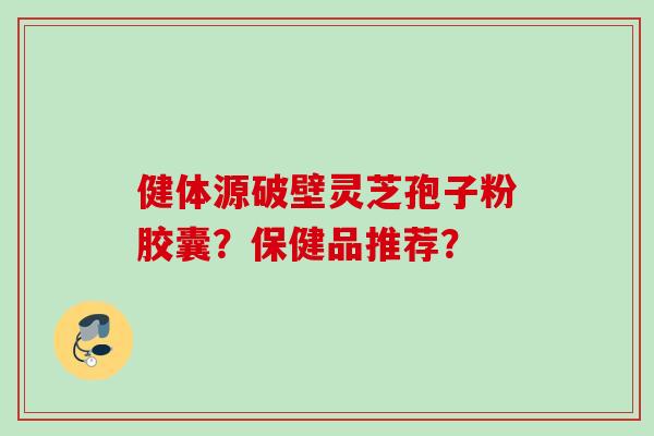 健体源破壁灵芝孢子粉胶囊？保健品推荐？