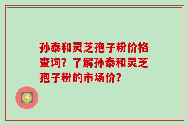 孙泰和灵芝孢子粉价格查询？了解孙泰和灵芝孢子粉的市场价？