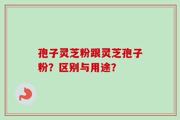 孢子灵芝粉跟灵芝孢子粉？区别与用途？