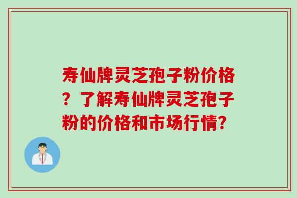 寿仙牌灵芝孢子粉价格?了解寿仙牌灵芝孢子粉的价格和市场行情? 寿仙牌灵芝孢子粉价格?了解寿仙牌灵芝孢子粉的价格和市场行情?