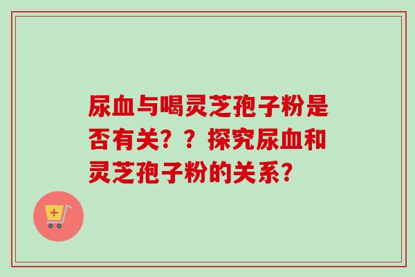 尿血与喝灵芝孢子粉是否有关？？探究尿血和灵芝孢子粉的关系？