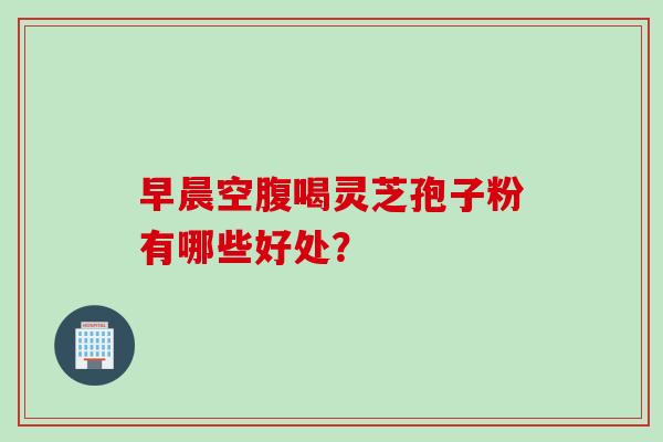 早晨空腹喝灵芝孢子粉有哪些好处？