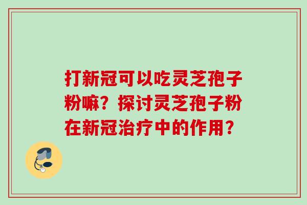 打新冠可以吃灵芝孢子粉嘛？探讨灵芝孢子粉在新冠治疗中的作用？