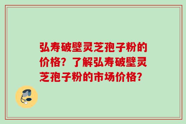 弘寿破壁灵芝孢子粉的价格？了解弘寿破壁灵芝孢子粉的市场价格？