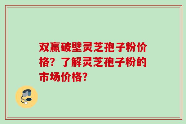 双赢破壁灵芝孢子粉价格？了解灵芝孢子粉的市场价格？