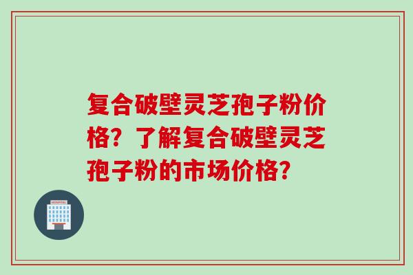 复合破壁灵芝孢子粉价格？了解复合破壁灵芝孢子粉的市场价格？
