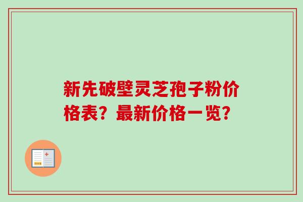 新先破壁灵芝孢子粉价格表？最新价格一览？