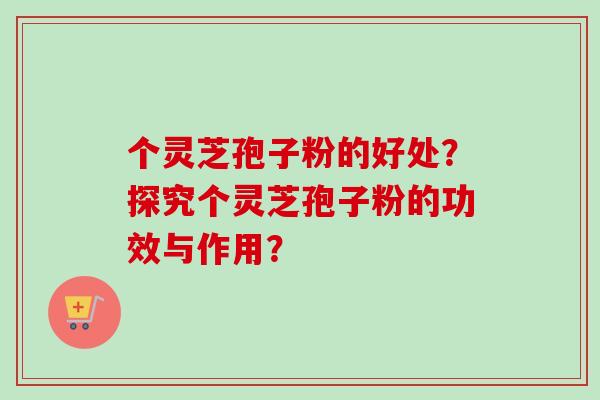 个灵芝孢子粉的好处？探究个灵芝孢子粉的功效与作用？
