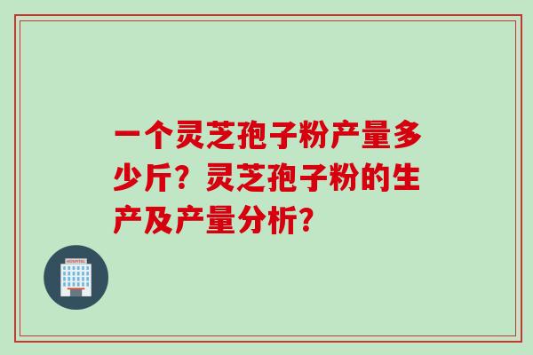 一个灵芝孢子粉产量多少斤？灵芝孢子粉的生产及产量分析？