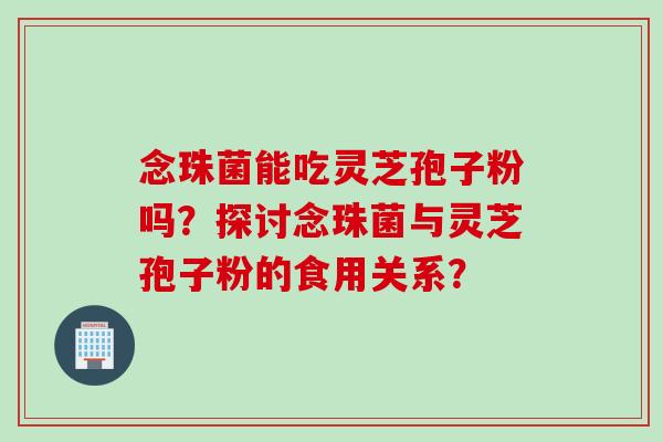 念珠菌能吃灵芝孢子粉吗？探讨念珠菌与灵芝孢子粉的食用关系？