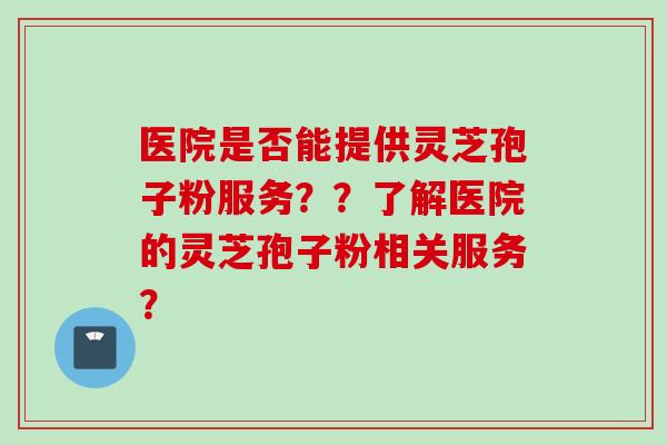 医院是否能提供灵芝孢子粉服务？？了解医院的灵芝孢子粉相关服务？