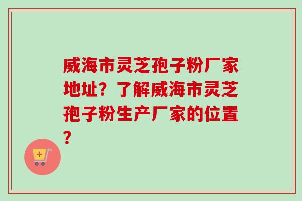 威海市灵芝孢子粉厂家地址？了解威海市灵芝孢子粉生产厂家的位置？