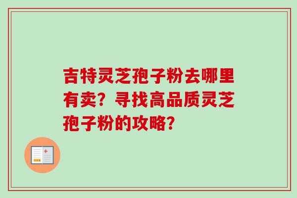 吉特灵芝孢子粉去哪里有卖？寻找高品质灵芝孢子粉的攻略？