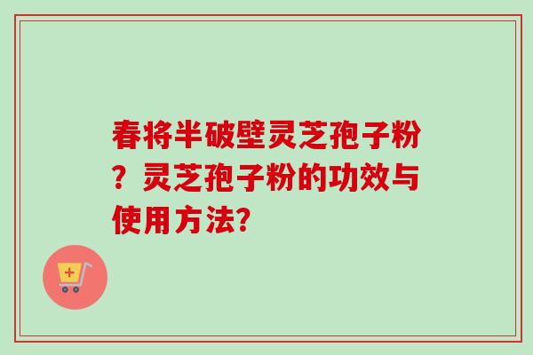 春将半破壁灵芝孢子粉?灵芝孢子粉的功效与使用方法? 春将半破壁灵芝孢子粉?灵芝孢子粉的功效与使用方法?