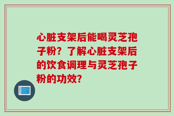 心脏支架后能喝灵芝孢子粉？了解心脏支架后的饮食调理与灵芝孢子粉的功效？