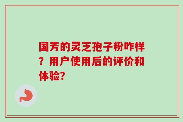 国芳的灵芝孢子粉咋样?用户使用后的评价和体验? 国芳的灵芝孢子粉咋样?用户使用后的评价和体验?