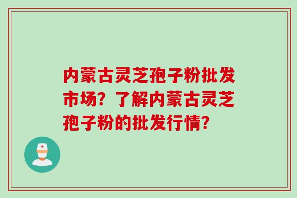内蒙古灵芝孢子粉批发市场?了解内蒙古灵芝孢子粉的批发行情? 内蒙古灵芝孢子粉批发市场?了解内蒙古灵芝孢子粉的批发行情?