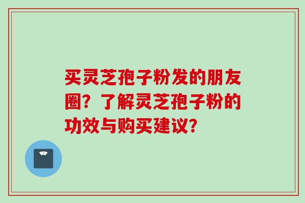 买灵芝孢子粉发的朋友圈?了解灵芝孢子粉的功效与购买建议? 买灵芝孢子粉发的朋友圈?了解灵芝孢子粉的功效与购买建议?