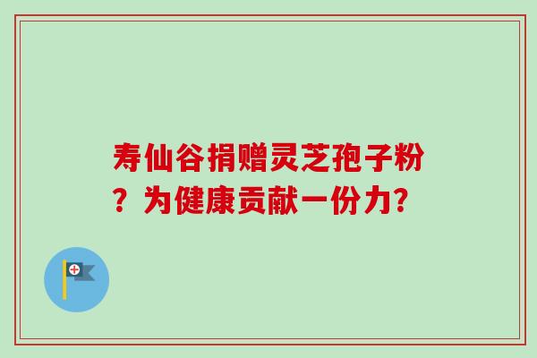 寿仙谷捐赠灵芝孢子粉？为健康贡献一份力？