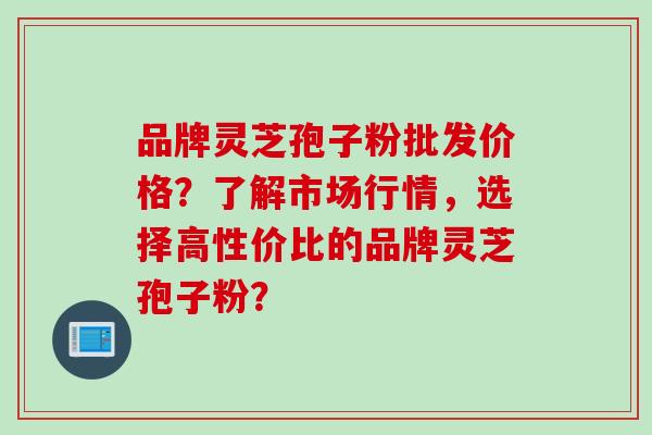 品牌灵芝孢子粉批发价格?了解市场行情,选择高性价比的品牌灵芝孢子粉? 品牌灵芝孢子粉批发价格?了解市场行情,选择高性价比的品牌灵芝孢子粉?