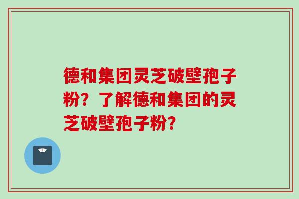 德和集团灵芝破壁孢子粉？了解德和集团的灵芝破壁孢子粉？
