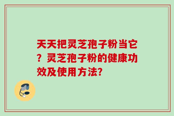 天天把灵芝孢子粉当它？灵芝孢子粉的健康功效及使用方法？