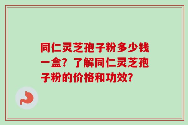 同仁灵芝孢子粉多少钱一盒？了解同仁灵芝孢子粉的价格和功效？