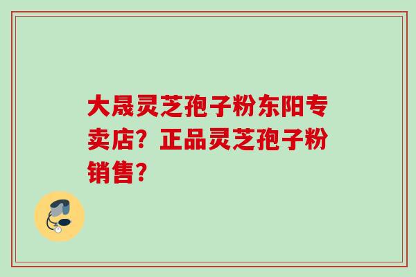 大晟灵芝孢子粉东阳专卖店？正品灵芝孢子粉销售？