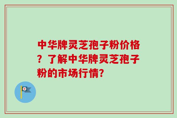 中华牌灵芝孢子粉价格？了解中华牌灵芝孢子粉的市场行情？
