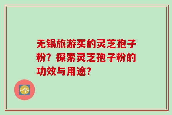 无锡旅游买的灵芝孢子粉？探索灵芝孢子粉的功效与用途？