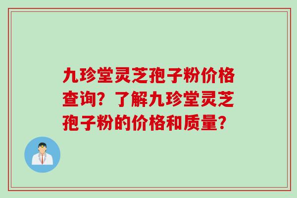 九珍堂灵芝孢子粉价格查询？了解九珍堂灵芝孢子粉的价格和质量？