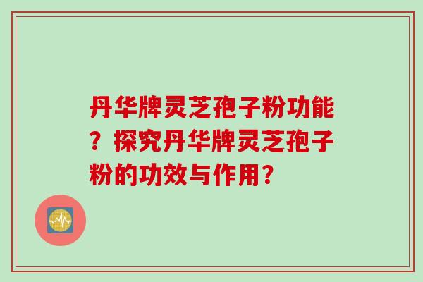 丹华牌灵芝孢子粉功能？探究丹华牌灵芝孢子粉的功效与作用？