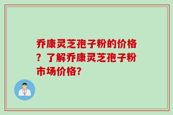 乔康灵芝孢子粉的价格？了解乔康灵芝孢子粉市场价格？