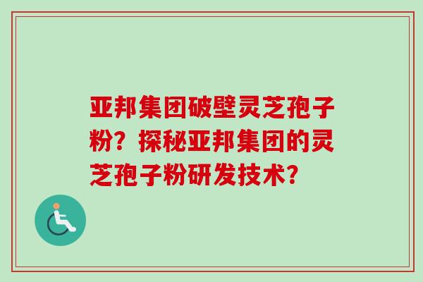 亚邦集团破壁灵芝孢子粉？探秘亚邦集团的灵芝孢子粉研发技术？