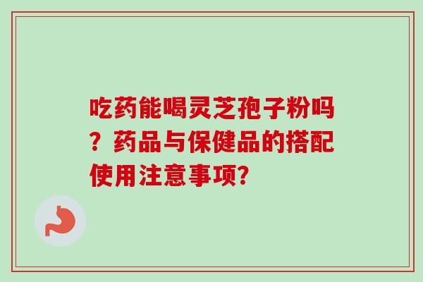 吃药能喝灵芝孢子粉吗?药品与保健品的搭配使用注意事项? 吃药能喝灵芝孢子粉吗?药品与保健品的搭配使用注意事项?