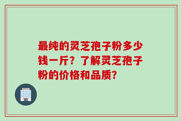 最纯的灵芝孢子粉多少钱一斤？了解灵芝孢子粉的价格和品质？