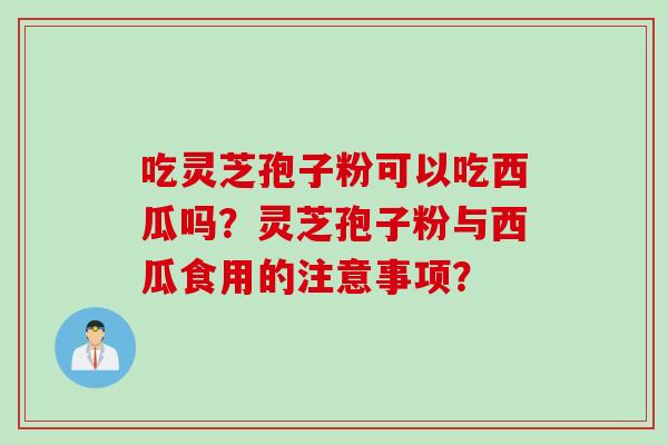 吃灵芝孢子粉可以吃西瓜吗？灵芝孢子粉与西瓜食用的注意事项？