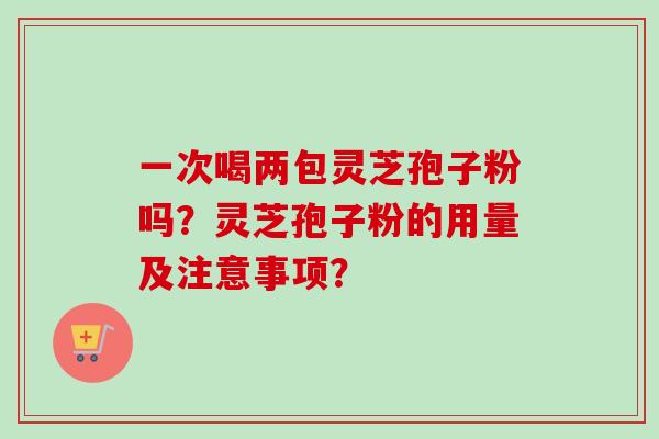 一次喝两包灵芝孢子粉吗？灵芝孢子粉的用量及注意事项？