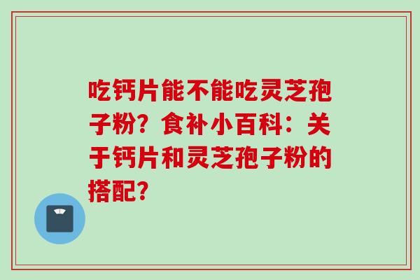 吃钙片能不能吃灵芝孢子粉？食补小百科：关于钙片和灵芝孢子粉的搭配？