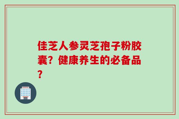 佳芝人参灵芝孢子粉胶囊？健康养生的必备品？
